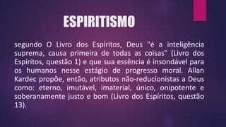 ESPIRITISMO
segundo O Livro dos Espíritos, Deus "é a inteligência
suprema, causa primeira de todas as coisas" (Livro dos
Espíritos, questão 1) e que sua essência é insondável para
os humanos nesse estágio de progresso moral. Allan
Kardec propõe, então, atributos não-reducionistas a Deus
como: eterno, imutável, imaterial, único, onipotente e
soberanamente justo e bom (Livro dos Espíritos, questão
13).
 