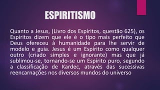ESPIRITISMO
Quanto a Jesus, (Livro dos Espíritos, questão 625), os
Espíritos dizem que ele é o tipo mais perfeito que
Deus ofereceu à humanidade para lhe servir de
modelo e guia. Jesus é um Espírito como qualquer
outro (criado simples e ignorante) mas que já
sublimou-se, tornando-se um Espírito puro, segundo
a classificação de Kardec, através das sucessivas
reencarnações nos diversos mundos do universo
 