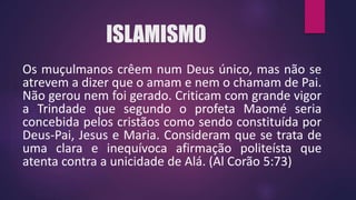 ISLAMISMO
Os muçulmanos crêem num Deus único, mas não se
atrevem a dizer que o amam e nem o chamam de Pai.
Não gerou nem foi gerado. Criticam com grande vigor
a Trindade que segundo o profeta Maomé seria
concebida pelos cristãos como sendo constituída por
Deus-Pai, Jesus e Maria. Consideram que se trata de
uma clara e inequívoca afirmação politeísta que
atenta contra a unicidade de Alá. (Al Corão 5:73)
 