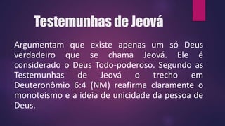 Testemunhas de Jeová
Argumentam que existe apenas um só Deus
verdadeiro que se chama Jeová. Ele é
considerado o Deus Todo-poderoso. Segundo as
Testemunhas de Jeová o trecho em
Deuteronômio 6:4 (NM) reafirma claramente o
monoteísmo e a ideia de unicidade da pessoa de
Deus.
 