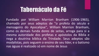Tabernáculo da Fé
Fundado por William Marrion Branham (1906-1965),
chamado por seus adeptos de "o profeta do século e
mensageiro do Apocalipse", William Marrion Branham,
como os demais funda dores de seitas, arroga para si a
mesma autoridade dos profetas e apóstolos da Bíblia e
nega a doutrina bíblica da Trindade. Seus adeptos são
modalistas, pois seguem o ensino de seu líder, e o batismo
nas águas é realizado só em nome de Jesus
 
