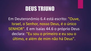 DEUS TRIUNO
Em Deuteronômio 6.4 está escrito: "Ouve,
Israel, o Senhor, nosso Deus, é o único
SENHOR". E em Isaías 44.6 o próprio Deus
declara: "Eu sou o primeiro e eu sou o
último, e além de mim não há Deus".
 
