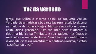 Voz da Verdade
Igreja que utiliza o mesmo nome do conjunto Voz da
Verdade. Suas músicas são cantadas sem restrição alguma
na maioria de nossas igrejas. Muitos ainda não se deram
conta dessa gravidade. Eles são uma seita e atacam a
doutrina bíblica da Trindade, e seu batismo nas águas é
realizado em nome de Jesus. Seus hinos que enfatizam a
divindade de Jesus constituem a doutrina unicista, e estão
“sacrificando o Pai”
 