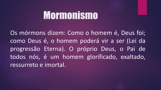 Mormonismo
Os mórmons dizem: Como o homem é, Deus foi;
como Deus é, o homem poderá vir a ser (Lei da
progressão Eterna). O próprio Deus, o Pai de
todos nós, é um homem glorificado, exaltado,
ressurreto e imortal.
 