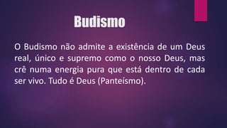 Budismo
O Budismo não admite a existência de um Deus
real, único e supremo como o nosso Deus, mas
crê numa energia pura que está dentro de cada
ser vivo. Tudo é Deus (Panteísmo).
 