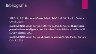 Bibliografia
SPROUL, R.C. Verdades Essenciais da Fé Cristã. São Paulo: Cultura
Cristã, 2015.
NASCIMENTO, Adão Carlos e MATOS, Alderi de Sousa. O que todo
presbiteriano inteligente precisa saber. Santa Bárbara do Oeste SP:
SOCEP Editora, 2007.
NASCIMENTO, Adão Carlos. A razão de nossa Fé. São Paulo: Cultura
Cristã, 2015.
 