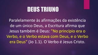 DEUS TRIUNO
Paralelamente às afirmações da existência
de um único Deus, a Escritura afirma que
Jesus também é Deus: "No princípio era o
Verbo, e o Verbo estava com Deus, e o Verbo
era Deus" (Jo 1.1). O Verbo é Jesus Cristo.
 