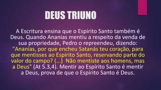 DEUS TRIUNO
A Escritura ensina que o Espírito Santo também é
Deus. Quando Ananias mentiu a respeito da venda de
sua propriedade, Pedro o repreendeu, dizendo:
"Ananias, por que encheu Satanás teu coração, para
que mentisses ao Espírito Santo, reservando parte do
valor do campo? (...) Não mentiste aos homens, mas
a Deus" (At 5.3,4). Mentir ao Espírito Santo é mentir
a Deus, prova de que o Espírito Santo é Deus.
 