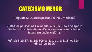 CATECISMO MENOR
Pergunta 6: Quantas pessoas há na Divindade?
R. Há três pessoas na Divindade: o Pai, o Filho e o Espírito
Santo, e estas três são um Deus, da mesma substância,
iguais em poder e glória.
Ref. Mt 3.16-17; 28.19; 2Co 13.13; Jo 1.1; 3.18; At 5.3-4;
Hb 1.3; Jo 10.30
 