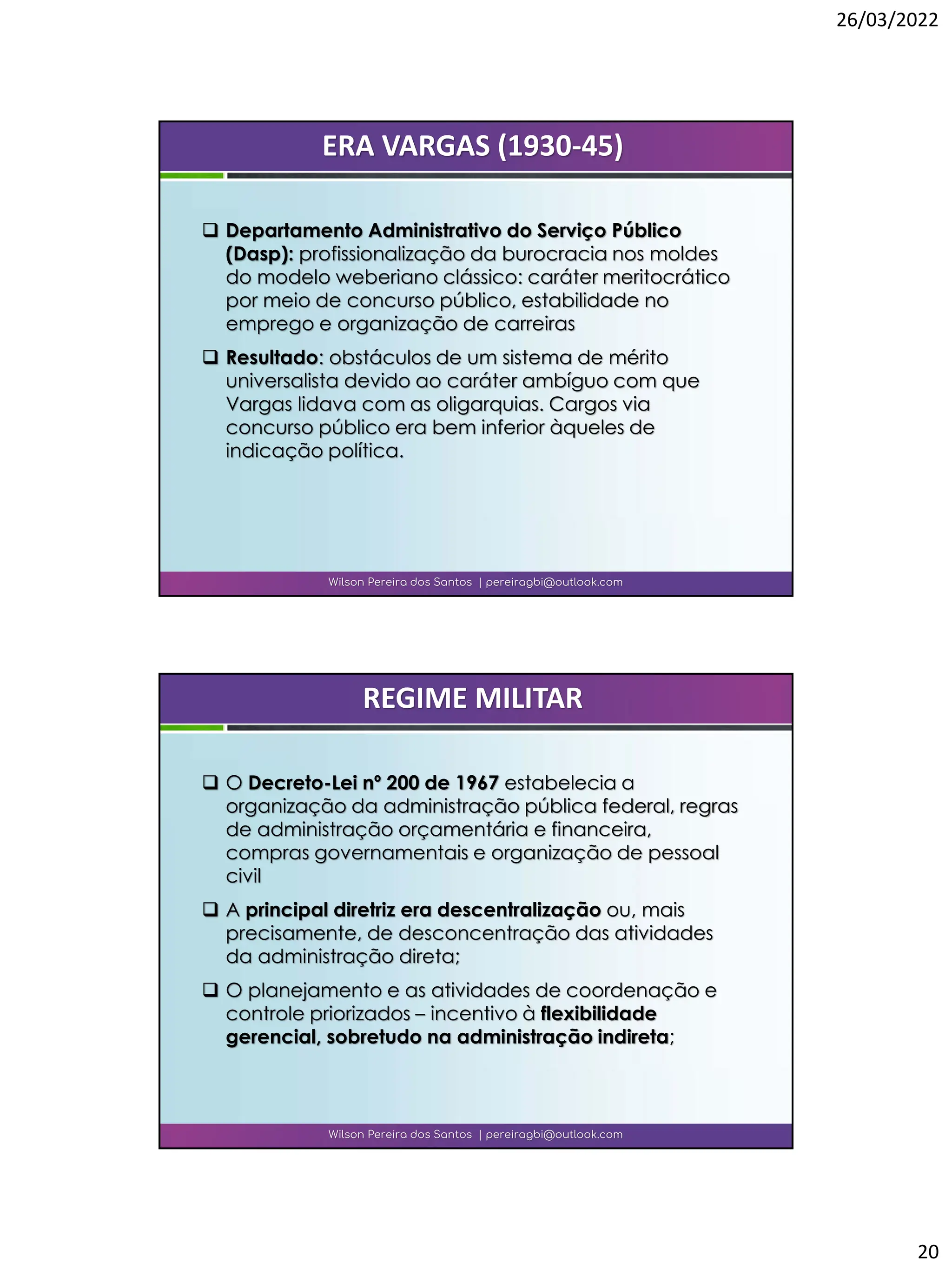 26/03/2022
20
❑ Departamento Administrativo do Serviço Público
(Dasp): profissionalização da burocracia nos moldes
do modelo weberiano clássico: caráter meritocrático
por meio de concurso público, estabilidade no
emprego e organização de carreiras
❑ Resultado: obstáculos de um sistema de mérito
universalista devido ao caráter ambíguo com que
Vargas lidava com as oligarquias. Cargos via
concurso público era bem inferior àqueles de
indicação política.
Wilson Pereira dos Santos | pereiragbi@outlook.com
ERA VARGAS (1930-45)
❑ O Decreto-Lei nº 200 de 1967 estabelecia a
organização da administração pública federal, regras
de administração orçamentária e financeira,
compras governamentais e organização de pessoal
civil
❑ A principal diretriz era descentralização ou, mais
precisamente, de desconcentração das atividades
da administração direta;
❑ O planejamento e as atividades de coordenação e
controle priorizados – incentivo à flexibilidade
gerencial, sobretudo na administração indireta;
Wilson Pereira dos Santos | pereiragbi@outlook.com
REGIME MILITAR
 
