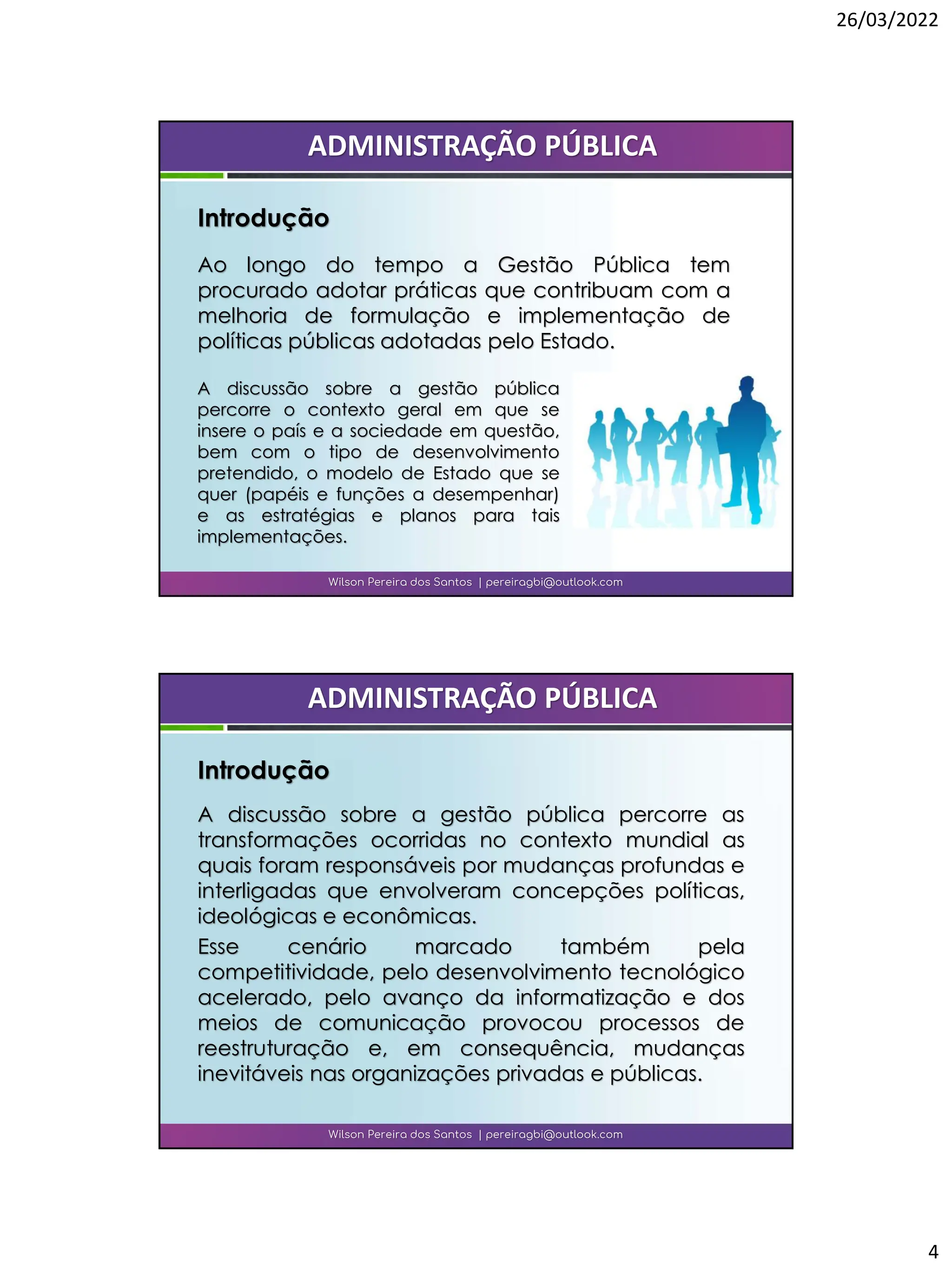 26/03/2022
4
Ao longo do tempo a Gestão Pública tem
procurado adotar práticas que contribuam com a
melhoria de formulação e implementação de
políticas públicas adotadas pelo Estado.
Wilson Pereira dos Santos | pereiragbi@outlook.com
ADMINISTRAÇÃO PÚBLICA
Introdução
A discussão sobre a gestão pública
percorre o contexto geral em que se
insere o país e a sociedade em questão,
bem com o tipo de desenvolvimento
pretendido, o modelo de Estado que se
quer (papéis e funções a desempenhar)
e as estratégias e planos para tais
implementações.
Wilson Pereira dos Santos | pereiragbi@outlook.com
ADMINISTRAÇÃO PÚBLICA
Introdução
A discussão sobre a gestão pública percorre as
transformações ocorridas no contexto mundial as
quais foram responsáveis por mudanças profundas e
interligadas que envolveram concepções políticas,
ideológicas e econômicas.
Esse cenário marcado também pela
competitividade, pelo desenvolvimento tecnológico
acelerado, pelo avanço da informatização e dos
meios de comunicação provocou processos de
reestruturação e, em consequência, mudanças
inevitáveis nas organizações privadas e públicas.
 