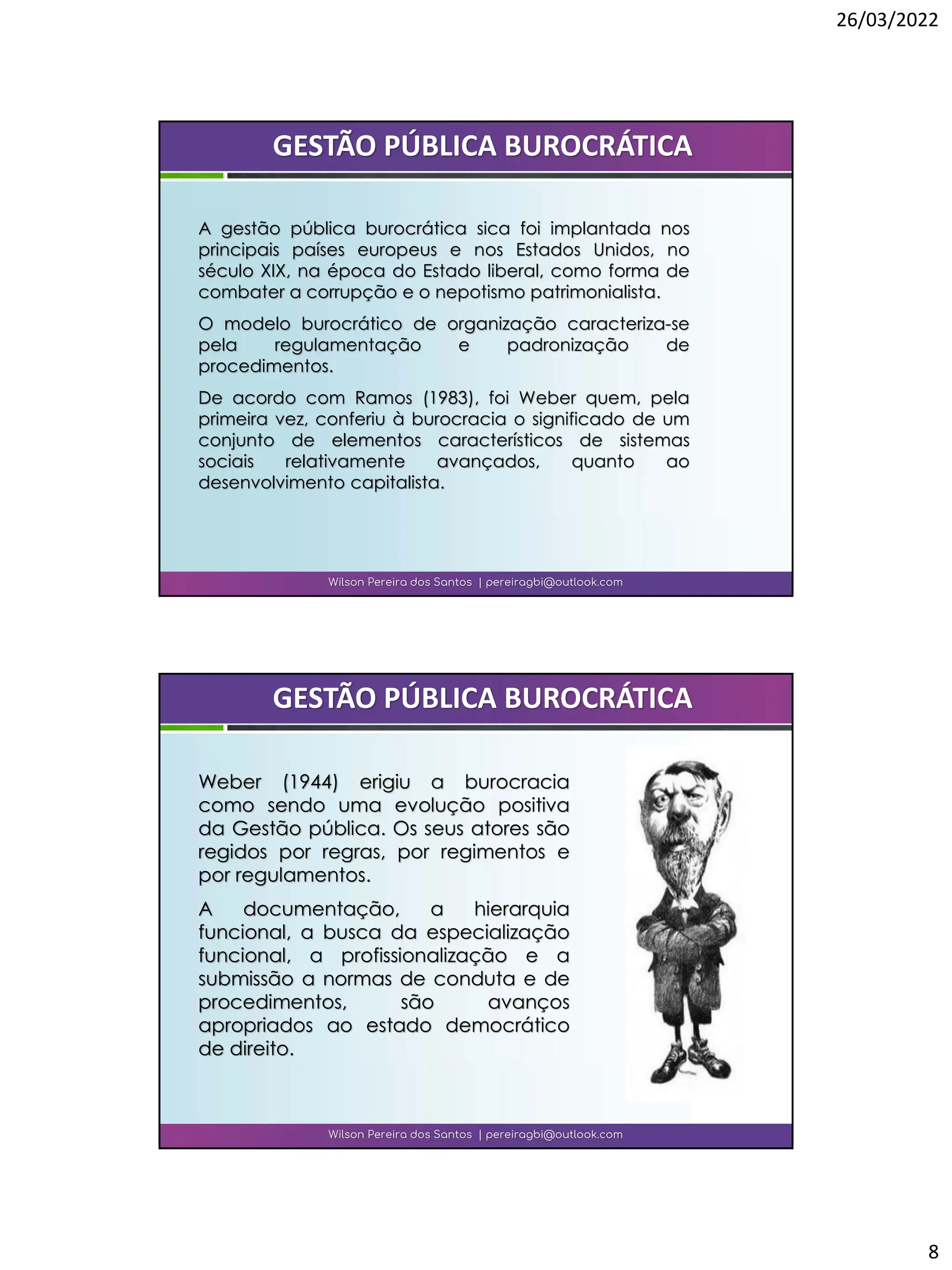 26/03/2022
8
A gestão pública burocrática sica foi implantada nos
principais países europeus e nos Estados Unidos, no
século XIX, na época do Estado liberal, como forma de
combater a corrupção e o nepotismo patrimonialista.
O modelo burocrático de organização caracteriza-se
pela regulamentação e padronização de
procedimentos.
De acordo com Ramos (1983), foi Weber quem, pela
primeira vez, conferiu à burocracia o significado de um
conjunto de elementos característicos de sistemas
sociais relativamente avançados, quanto ao
desenvolvimento capitalista.
Wilson Pereira dos Santos | pereiragbi@outlook.com
GESTÃO PÚBLICA BUROCRÁTICA
Weber (1944) erigiu a burocracia
como sendo uma evolução positiva
da Gestão pública. Os seus atores são
regidos por regras, por regimentos e
por regulamentos.
A documentação, a hierarquia
funcional, a busca da especialização
funcional, a profissionalização e a
submissão a normas de conduta e de
procedimentos, são avanços
apropriados ao estado democrático
de direito.
Wilson Pereira dos Santos | pereiragbi@outlook.com
GESTÃO PÚBLICA BUROCRÁTICA
 