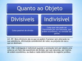 Quanto ao Objeto
Divisíveis

Indivisível

Coisa passível de divisão

Coisa que não pode ser
fracionada por sua natureza, por
ordem econômica, ou vontade das
partes

Art. 87. Bens divisíveis são os que se podem fracionar sem alteração na
sua substância, diminuição considerável de valor, ou prejuízo do uso a
que se destinam.
Art. 258. A obrigação é indivisível quando a prestação tem por objeto uma
coisa ou um fato não suscetíveis de divisão, por sua natureza, por motivo
de ordem econômica, ou dada a razão determinante do negócio jurídico.

 