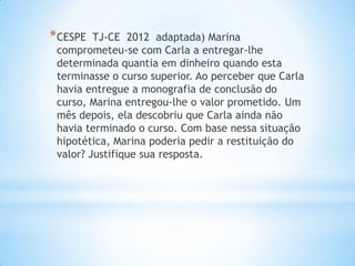 * CESPE

TJ-CE 2012 adaptada) Marina
comprometeu-se com Carla a entregar-lhe
determinada quantia em dinheiro quando esta
terminasse o curso superior. Ao perceber que Carla
havia entregue a monografia de conclusão do
curso, Marina entregou-lhe o valor prometido. Um
mês depois, ela descobriu que Carla ainda não
havia terminado o curso. Com base nessa situação
hipotética, Marina poderia pedir a restituição do
valor? Justifique sua resposta.

 
