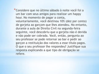 * Considere que no último sábado à noite você foi a

um bar com seus amigos para realizar um happy
hour. No momento de pagar a conta,
voluntariamente, você destinou 10% (dez por cento)
de gorjeta ao garçom que lhes atendeu. No entanto,
durante a aula de Direito Civil na segunda-feira
seguinte, você descobriu que a gorjeta não é devida
e não pode ser cobrada. Você, então, pergunta ao
seu professor se pode retornar ao bar e pedir ao
garçon a restituição dos valores a esse título pagos.
O que o seu professor lhe respondeu? Justifique sua
resposta explicando a que tipo de obrigação se
refere.

 