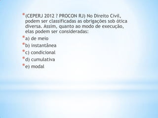 * (CEPERJ 2012 ? PROCON RJ) No Direito Civil,

podem ser classificadas as obrigações sob ótica
diversa. Assim, quanto ao modo de execução,
elas podem ser consideradas:
* a) de meio
* b) instantânea
* c) condicional
* d) cumulativa
* e) modal

 