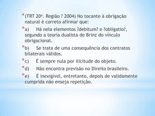 * (TRT 20a. Região ? 2004) No tocante à obrigação
natural é correto afirmar que:

* a)

Há nela elementos ?debitum? e ?obligatio?,
segundo a teoria dualista de Brinz do vínculo
obrigacional.

* b)

Se trata de uma consequência dos contratos
bilaterais válidos.

* c)
* d)
* e)

É sempre nula por ilicitude do objeto.

Não encontra previsão no Direito brasileiro.

É inexigível, entretanto, depois de validamente
cumprida não enseja repetição.

 