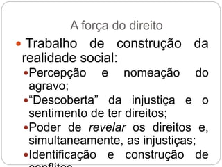 A força do direito
 Trabalho de construção da
realidade social:
Percepção e nomeação do
agravo;
“Descoberta” da injustiça e o
sentimento de ter direitos;
Poder de revelar os direitos e,
simultaneamente, as injustiças;
Identificação e construção de
 