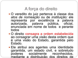 A força do direito
 O veredito do juiz pertence à classe dos
atos de nomeação ou de instituição: ele
representa por excelência a palavra
autorizada, palavra pública, oficial,
enunciada em nome de todos e perante
todos
 O direito consagra a ordem estabelecida
ao consagrar uma visão desta ordem que
é uma visão do Estado, garantida pelo
Estado.
 Ele atribui aos agentes uma identidade
garantida, um estado civil, e sobretudo
poderes socialmente reconhecidos,
mediante a distribuição dos direitos de
 