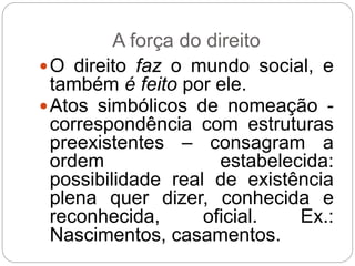 A força do direito
O direito faz o mundo social, e
também é feito por ele.
Atos simbólicos de nomeação -
correspondência com estruturas
preexistentes – consagram a
ordem estabelecida:
possibilidade real de existência
plena quer dizer, conhecida e
reconhecida, oficial. Ex.:
Nascimentos, casamentos.
 