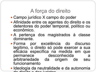 A força do direito
 Campo jurídico X campo do poder
 Afinidade entre os agentes do direito e os
detentores do poder temporal, político ou
econômico.
 A pertença dos magistrados à classe
dominante.
 Forma por excelência do discurso
legítimo, o direito só pode exercer a sua
eficácia específica na medida em que
permanece desconhecida a
arbitrariedade da origem de seu
funcionamento
 Ideologia da neutralidade e da autonomia
 