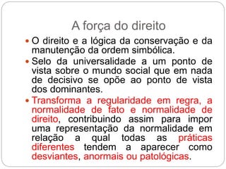 A força do direito
 O direito e a lógica da conservação e da
manutenção da ordem simbólica.
 Selo da universalidade a um ponto de
vista sobre o mundo social que em nada
de decisivo se opõe ao ponto de vista
dos dominantes.
 Transforma a regularidade em regra, a
normalidade de fato e normalidade de
direito, contribuindo assim para impor
uma representação da normalidade em
relação a qual todas as práticas
diferentes tendem a aparecer como
desviantes, anormais ou patológicas.
 