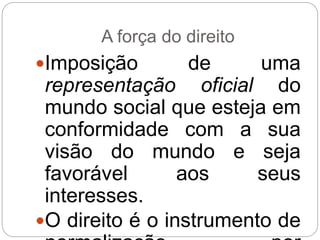 A força do direito
Imposição de uma
representação oficial do
mundo social que esteja em
conformidade com a sua
visão do mundo e seja
favorável aos seus
interesses.
O direito é o instrumento de
 