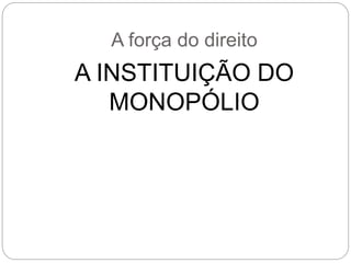 A força do direito
A INSTITUIÇÃO DO
MONOPÓLIO
 
