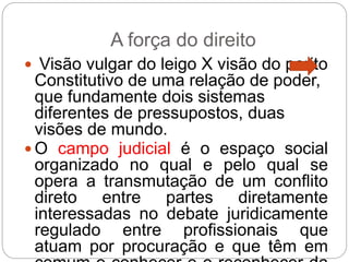 A força do direito
 Visão vulgar do leigo X visão do perito
Constitutivo de uma relação de poder,
que fundamente dois sistemas
diferentes de pressupostos, duas
visões de mundo.
 O campo judicial é o espaço social
organizado no qual e pelo qual se
opera a transmutação de um conflito
direto entre partes diretamente
interessadas no debate juridicamente
regulado entre profissionais que
atuam por procuração e que têm em
 