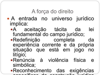 A força do direito
 A entrada no universo jurídico
implica:
A aceitação tácita da lei
fundamental do campo jurídico;
Redefinição completa da
experiência corrente e da própria
situação que está em jogo no
litígio;
Renúncia à violência física e
simbólica;
Reconhecimento das exigências
 