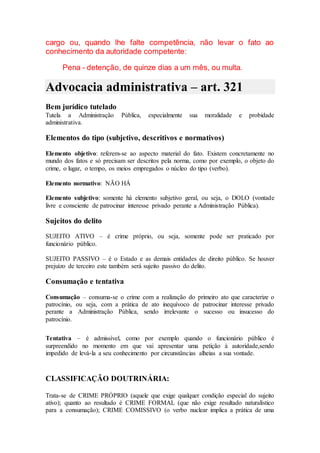 cargo ou, quando lhe falte competência, não levar o fato ao
conhecimento da autoridade competente:
Pena - detenção, de quinze dias a um mês, ou multa.
Advocacia administrativa – art. 321
Bem jurídico tutelado
Tutela a Administração Pública, especialmente sua moralidade e probidade
administrativa.
Elementos do tipo (subjetivo, descritivos e normativos)
Elemento objetivo: referem-se ao aspecto material do fato. Existem concretamente no
mundo dos fatos e só precisam ser descritos pela norma, como por exemplo, o objeto do
crime, o lugar, o tempo, os meios empregados o núcleo do tipo (verbo).
Elemento normativo: NÃO HÁ
Elemento subjetivo: somente há elemento subjetivo geral, ou seja, o DOLO (vontade
livre e consciente de patrocinar interesse privado perante a Administração Pública).
Sujeitos do delito
SUJEITO ATIVO – é crime próprio, ou seja, somente pode ser praticado por
funcionário público.
SUJEITO PASSIVO – é o Estado e as demais entidades de direito público. Se houver
prejuízo de terceiro este também será sujeito passivo do delito.
Consumação e tentativa
Consumação – consuma-se o crime com a realização do primeiro ato que caracterize o
patrocínio, ou seja, com a prática de ato inequívoco de patrocinar interesse privado
perante a Administração Pública, sendo irrelevante o sucesso ou insucesso do
patrocínio.
Tentativa – é admissível, como por exemplo quando o funcionário público é
surpreendido no momento em que vai apresentar uma petição à autoridade,sendo
impedido de levá-la a seu conhecimento por circunstâncias alheias a sua vontade.
CLASSIFICAÇÃO DOUTRINÁRIA:
Trata-se de CRIME PRÓPRIO (aquele que exige qualquer condição especial do sujeito
ativo); quanto ao resultado é CRIME FORMAL (que não exige resultado naturalístico
para a consumação); CRIME COMISSIVO (o verbo nuclear implica a prática de uma
 