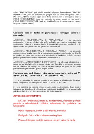 ação); CRIME DOLOSO (pois não há previsão legal para a figura culposa); CRIME DE
FORMA LIVRE (pode ser praticado por qualquer meio ou forma pelo agente); CRIME
INSTANTÂNEO (o resultado opera-se de forma imediata, sem se prolongar no tempo);
CRIME UNISSUBJETIVO (pode ser praticado, em regra, apenas por um agente);
CRIME PLURISSUBSISTENTE (pode ser desdobrado em vários atos, que, no entanto,
integram a mesma conduta).
Confronto com os delitos de prevaricação, corrupção passiva e
concussão.
ADVOCACIA ADMINISTRATIVA E PREVARICAÇÃO – na advocacia
administrativa, o agente público, não tendo atribuição para praticar determinado ato
administrativo, influencia o servidor dotado de competência para tanto, em benefício de
algum terceiro, não pertencente aos quadros da administração.
ADVOCACIA ADMINISTRATIVA E CORRUPÇÃO PASSIVA – na corrupção
passiva o agente solicita ou recebe a vantagem para praticar o ato irregular ou deixá-lo
de praticar, ao passo que na advocacia administrativa o funcionário defende interesses
privados perante quem detém a competência para beneficiá-lo.
ADVOCACIA ADMINISTRATIVA E CONCUSSÃO – na advocacia administrativa o
agente usa de influência sobre o agente público para beneficiar o extraneus, ao passo
que na concussão há emprego de violência ou grave ameaça por parte do funcionário
para obter vantagem indevida para si ou para outrem.
Confronto com os delitos previstos nas normas extravagantes: art. 3º,
III da Lei n 8137/1990 e art. 91, da Lei n 8666/1993.
1 – se o patrocínio de interesse privado se der perante a administração fazendária,
haverá configuração do crime previsto no art. 3ª, III, da Lei 8.137/90.
2 – se o patrocínio de interesse privado se der perante a Administração, dando causa à
instauração de licitação ou à celebração de contrato cuja invalidação vier a ser decretada
pelo Poder Judiciário, o crime será o do art. 9i1 da Lei 8.666/93.
Advocacia administrativa
Art. 321 - Patrocinar, direta ou indiretamente, interesse privado
perante a administração pública, valendo-se da qualidade de
funcionário:
Pena - detenção, de um a três meses, ou multa.
Parágrafo único - Se o interesse é ilegítimo:
Pena - detenção, de três meses a um ano, além da multa.
 