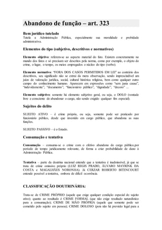Abandono de função – art. 323
Bem jurídico tutelado
Tutela a Administração Pública, especialmente sua moralidade e probidade
administrativa.
Elementos do tipo (subjetivo, descritivos e normativos)
Elemento objetivo: referem-se ao aspecto material do fato. Existem concretamente no
mundo dos fatos e só precisam ser descritos pela norma, como por exemplo, o objeto do
crime, o lugar, o tempo, os meios empregados o núcleo do tipo (verbo).
Elemento normativo: “FORA DOS CASOS PERMITIDOS EM LEI” ao contrário dos
descritivos, seu significado não se extrai da mera observação, sendo imprescindível um
juízo de valoração jurídica, social, cultural histórica religiosa, bem como qualquer outro
campo do conhecimento humano. Aparecem em expressões como “sem justa causa”,
“indevidamente”, “documento”, “funcionário público”, “dignidade”, “decoro” ...
Elemento subjetivo: somente há elemento subjetivo geral, ou seja, o DOLO (vontade
livre e consciente de abandonar o cargo, não sendo exigido qualquer fim especial).
Sujeitos do delito
SUJEITO ATIVO – é crime próprio, ou seja, somente pode ser praticado por
funcionário público, desde que investido em cargo público, que abandona as suas
funções.
SUJEITO PASSIVO – é o Estado.
Consumação e tentativa
Consumação – consuma-se o crime com o efetivo abandono do cargo público,por
período de tempo juridicamente relevante, de forma a criar probabilidade de dano à
Administração Pública.
Tentativa – parte da doutrina nacional entende que a tentativa é inadmissível, já que se
trata de crime omissivo próprio (LUIZ REGIS PRADO, ÁLVARO MAYRINK DA
COSTA e MAGALHÃES NORONHA). Já CERZAR ROBERTO BITENCOURT
entende possível a tentativa, embora de difícil ocorrência.
CLASSIFICAÇÃO DOUTRINÁRIA:
Trata-se de CRIME PRÓPRIO (aquele que exige qualquer condição especial do sujeito
ativo); quanto ao resultado é CRIME FORMAL (que não exige resultado naturalístico
para a consumação); CRIME DE MÃO PRÓPRIA (aquele que somente pode ser
cometido pelo sujeito em pessoa); CRIME DOLOSO (pois não há previsão legal para a
 