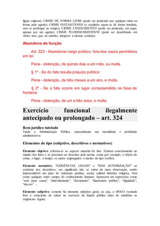 figura culposa); CRIME DE FORMA LIVRE (pode ser praticado por qualquer meio ou
forma pelo agente); CRIME INSTANTÂNEO (o resultado opera-se de forma imediata,
sem se prolongar no tempo); CRIME UNISSUBJETIVO (pode ser praticado, em regra,
apenas por um agente); CRIME PLURISSUBSISTENTE (pode ser desdobrado em
vários atos, que, no entanto, integram a mesma conduta).
Abandono de função
Art. 323 - Abandonar cargo público, fora dos casos permitidos
em lei:
Pena - detenção, de quinze dias a um mês, ou multa.
§ 1º - Se do fato resulta prejuízo público:
Pena - detenção, de três meses a um ano, e multa.
§ 2º - Se o fato ocorre em lugar compreendido na faixa de
fronteira:
Pena - detenção, de um a três anos, e multa.
Exercício funcional ilegalmente
antecipado ou prolongado – art. 324
Bem jurídico tutelado
Tutela a Administração Pública, especialmente sua moralidade e probidade
administrativa.
Elementos do tipo (subjetivo, descritivos e normativos)
Elemento objetivo: referem-se ao aspecto material do fato. Existem concretamente no
mundo dos fatos e só precisam ser descritos pela norma, como por exemplo, o objeto do
crime, o lugar, o tempo, os meios empregados o núcleo do tipo (verbo).
Elemento normativo: “EXIGÊNCIAS LEGAIS” e "SEM AUTORIZAÇÃO" ao
contrário dos descritivos, seu significado não se extrai da mera observação, sendo
imprescindível um juízo de valoração jurídica, social, cultural histórica religiosa, bem
como qualquer outro campo do conhecimento humano. Aparecem em expressões como
“sem justa causa”, “indevidamente”, “documento”, “funcionário público”, “dignidade”,
“decoro” ...
Elemento subjetivo: somente há elemento subjetivo geral, ou seja, o DOLO (vontade
livre e consciente de entrar no exercício da função pública antes de satisfeitas as
exigências legais).
 