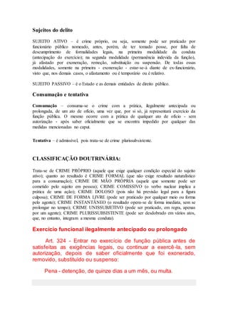 Sujeitos do delito
SUJEITO ATIVO – é crime próprio, ou seja, somente pode ser praticado por
funcionário público nomeado, antes, porém, de ter tomado posse, por falta de
descumprimento de formalidades legais, na primeira modalidade da conduta
(antecipação do exercício); na segunda modalidade (permanência indevida da função),
já afastado por exoneração, remoção, substituição ou suspensão. De todas essas
modalidades, somente na primeira - exoneração - estar-se-á diante de ex-funcionário,
visto que, nos demais casos, o afastamento ou é temporário ou é relativo.
SUJEITO PASSIVO – é o Estado e as demais entidades de direito público.
Consumação e tentativa
Consumação – consuma-se o crime com a prática, ilegalmente antecipada ou
prolongada, de um ato de ofício, uma vez que, por si só, já representará exercício da
função pública. O mesmo ocorre com a prática de qualquer ato de ofício - sem
autorização - após saber oficialmente que se encontra impedido por qualquer das
medidas mencionadas no caput.
Tentativa – é admissível, pois trata-se de crime plurissubsistente.
CLASSIFICAÇÃO DOUTRINÁRIA:
Trata-se de CRIME PRÓPRIO (aquele que exige qualquer condição especial do sujeito
ativo); quanto ao resultado é CRIME FORMAL (que não exige resultado naturalístico
para a consumação); CRIME DE MÃO PRÓPRIA (aquele que somente pode ser
cometido pelo sujeito em pessoa); CRIME COMISSIVO (o verbo nuclear implica a
prática de uma ação); CRIME DOLOSO (pois não há previsão legal para a figura
culposa); CRIME DE FORMA LIVRE (pode ser praticado por qualquer meio ou forma
pelo agente); CRIME INSTANTÂNEO (o resultado opera-se de forma imediata, sem se
prolongar no tempo); CRIME UNISSUBJETIVO (pode ser praticado, em regra, apenas
por um agente); CRIME PLURISSUBSISTENTE (pode ser desdobrado em vários atos,
que, no entanto, integram a mesma conduta).
Exercício funcional ilegalmente antecipado ou prolongado
Art. 324 - Entrar no exercício de função pública antes de
satisfeitas as exigências legais, ou continuar a exercê-la, sem
autorização, depois de saber oficialmente que foi exonerado,
removido, substituído ou suspenso:
Pena - detenção, de quinze dias a um mês, ou multa.
 