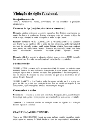 Violação de sigilo funcional.
Bem jurídico tutelado
Tutela a Administração Pública, especialmente em sua moralidade e probidade
administrativa.
Elementos do tipo (subjetivo, descritivos e normativos)
Elemento objetivo: referem-se ao aspecto material do fato. Existem concretamente no
mundo dos fatos e só precisam ser descritos pela norma, como por exemplo, o objeto do
crime, o lugar, o tempo, os meios empregados o núcleo do tipo (verbo).
Elemento normativo: “NÃO AUTORIZADA” e "INDEVIDAMENTE" ao contrário
dos descritivos, seu significado não se extrai da mera observação, sendo imprescindível
um juízo de valoração jurídica, social, cultural histórica religiosa, bem como qualquer
outro campo do conhecimento humano. Aparecem em expressões como “sem justa
causa”, “indevidamente”, “documento”, “funcionário público”, “dignidade”, “decoro”
...
Elemento subjetivo: somente há elemento subjetivo geral, ou seja, o DOLO (vontade
livre e consciente de revelar o segredo funcional ou facilitar-lhe a revelação).
Sujeitos do delito
SUJEITO ATIVO – somente pode ser quem tem ciência de segredo em razão de cargo
(público). Trata-se de uma modalidade muito peculiar de crime próprio, uma vez que a
condição especial não se encontra no sujeito ativo propriamente - funcionário público -,
mas na natureza da atividade ou função em razão da qual tem a possibilidade de ter
ciência do sigilo funcional.
SUJEITO PASSIVO – é o Estado e titular do segredo tutelado, isto é, a pessoa, que
pode ser física ou jurídica, cuja revelação do fato deve ser mantida em segredo. É, em
outros termos, quem tem legítimo interesse na manutenção do sigilo.
Consumação e tentativa
Consumação – consuma-se o crime com a revelação do segredo, isto é, quando terceiro
toma ciência dele. Assim é nesse momento que se pode afirmar que ocorreu a revelação.
Tentativa – é admissível somente na revelação escrita do segredo. Na facilitação
também é possível a tentativa.
CLASSIFICAÇÃO DOUTRINÁRIA:
Trata-se de CRIME PRÓPRIO (aquele que exige qualquer condição especial do sujeito
ativo); quanto ao resultado é CRIME FORMAL (que não exige resultado naturalístico a
 