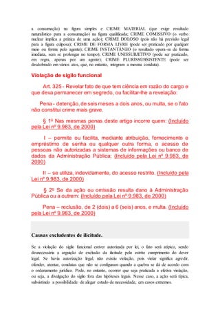 a consumação) na figura simples e CRIME MATERIAL (que exige resultado
naturalístico para a consumação) na figura qualificada; CRIME COMISSIVO (o verbo
nuclear implica a prática de uma ação); CRIME DOLOSO (pois não há previsão legal
para a figura culposa); CRIME DE FORMA LIVRE (pode ser praticado por qualquer
meio ou forma pelo agente); CRIME INSTANTÂNEO (o resultado opera-se de forma
imediata, sem se prolongar no tempo); CRIME UNISSUBJETIVO (pode ser praticado,
em regra, apenas por um agente); CRIME PLURISSUBSISTENTE (pode ser
desdobrado em vários atos, que, no entanto, integram a mesma conduta).
Violação de sigilo funcional
Art. 325 - Revelar fato de que tem ciência em razão do cargo e
que deva permanecer em segredo, ou facilitar-lhe a revelação:
Pena - detenção,de seis meses a dois anos, ou multa, se o fato
não constitui crime mais grave.
§ 1o
Nas mesmas penas deste artigo incorre quem: (Incluído
pela Lei nº 9.983, de 2000)
I – permite ou facilita, mediante atribuição, fornecimento e
empréstimo de senha ou qualquer outra forma, o acesso de
pessoas não autorizadas a sistemas de informações ou banco de
dados da Administração Pública; (Incluído pela Lei nº 9.983, de
2000)
II – se utiliza, indevidamente, do acesso restrito. (Incluído pela
Lei nº 9.983, de 2000)
§ 2o
Se da ação ou omissão resulta dano à Administração
Pública ou a outrem: (Incluído pela Lei nº 9.983, de 2000)
Pena – reclusão, de 2 (dois) a 6 (seis) anos, e multa. (Incluído
pela Lei nº 9.983, de 2000)
Causas excludentes de ilicitude.
Se a violação do sigilo funcional estiver autorizada por lei, o fato será atípico, sendo
desnecessária a arguição de exclusão da ilicitude pelo estrito cumprimento do dever
legal. Se havia autorização legal, não existiu violação, pois violar significa agredir,
ofender, atentar, condutas que não se configuram quando a quebra se dá de acordo com
o ordenamento jurídico. Pode, no entanto, ocorrer que seja praticada a efetiva violação,
ou seja, a divulgação do sigilo fora das hipóteses legais. Nesse caso, a ação será típica,
subsistindo a possibilidade de alegar estado de necessidade, em casos extremos.
 