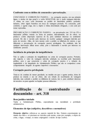 Confronto com os delitos de concussão e prevaricação.
CONCUSSÃO E CORRUPÇÃO PASSIVA – na corrupção passiva, em sua primeira
figura, o núcleo do tipo penal é o verbo SOLICITAR, isto é, pedir vantagem indevida.
A vítima, no caso, cede livremente ao pedido do funcionário público, podendo,
inclusive, obter algum benefício em troca da vantagem prestada. Na concussão, pelo
contrário, o agente exige, isto é, impõe à vítima determinada obrigação, e este cede por
temer represálias.
PREVARICAÇÃO E CORRUPÇÃO PASSIVA – na prevaricação (art. 319 do CP) o
funcionário público retarda ou deixa de praticar, indevidamente, ato de ofício, ou
pratica-o contra disposição expressa de lei, para satisfazer interesse ou sentimento
pessoal. Ele não é movido pelo interesse de receber qualquer vantagem indevida por
parte de terceiro. Aliás, ele nem mesmo cede a pedido ou influência de outrem, o que
diferencia a prevaricação da corrupção passiva privilegiada. Na realidade, não há
qualquer intervenção alheia nesse crime, pois o funcionário é movido por interesse ou
sentimento pessoal.
Incidência do princípio da insignificância
Não se aplica o princípio da insignificância no crime de corrupção passiva. Portanto,
não importa o valor da vantagem indevida solicitada ou recebida pelo funcionário
público, pois o que caracteriza o crime de corrupção passiva é a violação da
regularidade e da integridade da Administração Pública, que não se compadece como
comportamento irregular de agentes ímprobos e desonestos.
Corrupção passiva privilegiada
Trata-se de conduta de menor gravidade, na medida em que o agente pratica, deixa de
praticar ou retarda o ato de ofício, não em virtude do recebimento de vantagem
indevida, mas cedendo a pedido ou influência de outrem, isto é, para satisfazer interesse
de terceiros ou para agradar ou bajular pessoas influentes.
Facilitação de contrabando ou
descaminho – art. 318
Bem jurídico tutelado
Tutela a Administração Pública, especialmente sua moralidade e probidade
administrativa.
Elementos do tipo (subjetivo, descritivos e normativos)
Elemento objetivo: referem-se ao aspecto material do fato. Existem concretamente no
mundo dos fatos e só precisam ser descritos pela norma, como por exemplo, o objeto do
crime, o lugar, o tempo, os meios empregados o núcleo do tipo (verbo).
 