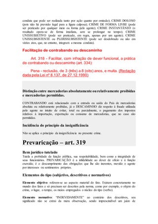conduta que pode ser realizada tanto por ação quanto por omissão); CRIME DOLOSO
(pois não há previsão legal para a figura culposa); CRIME DE FORMA LIVRE (pode
ser praticado por qualquer meio ou forma pelo agente); CRIME INSTANTÂNEO (o
resultado opera-se de forma imediata, sem se prolongar no tempo); CRIME
UNISSUBJETIVO (pode ser praticado, em regra, apenas por um agente); CRIME
UNISSUBSISTENTE ou PLERISSUBSISTENTE (pode ser desdobrado ou não em
vários atos, que, no entanto, integram a mesma conduta).
Facilitação de contrabando ou descaminho
Art. 318 - Facilitar, com infração de dever funcional, a prática
de contrabando ou descaminho (art. 334):
Pena - reclusão, de 3 (três) a 8 (oito) anos, e multa. (Redação
dada pela Lei nº 8.137, de 27.12.1990)
Distinção entre mercadorias absolutamente ourelativamente proibidas
e mercadorias permitidas.
CONTRABANDO está relacionado com a entrada ou saída do País de mercadorias
absoluta ou relativamente proibidas, já o DESCAMINHO diz respeito à fraude utilizada
pelo agente no intuito de evitar, total ou parcialmente, o pagamento dos impostos
relativos à importação, exportação ou consumo de mercadorias, que no caso são
permitidas.
Incidência do princípio da insignificância
Não se aplica o princípio da insignificância no presente crime.
Prevaricação – art. 319
Bem jurídico tutelado
Tutela a probidade da função pública, sua respeitabilidade, bem como a integridade de
seus funcionários. PREVARICAÇÃO é a infidelidade ao dever de ofício e à função
exercida; é o descumprimento das obrigações que lhe são inerentes, movido o agente
por interesses ou sentimentos próprios.
Elementos do tipo (subjetivo, descritivos e normativos)
Elemento objetivo: referem-se ao aspecto material do fato. Existem concretamente no
mundo dos fatos e só precisam ser descritos pela norma, como por exemplo, o objeto do
crime, o lugar, o tempo, os meios empregados o núcleo do tipo (verbo).
Elemento normativo: “INDEVIDAMENTE” ao contrário dos descritivos, seu
significado não se extrai da mera observação, sendo imprescindível um juízo de
 