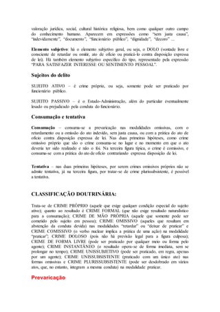 valoração jurídica, social, cultural histórica religiosa, bem como qualquer outro campo
do conhecimento humano. Aparecem em expressões como “sem justa causa”,
“indevidamente”, “documento”, “funcionário público”, “dignidade”, “decoro” ...
Elemento subjetivo: há o elemento subjetivo geral, ou seja, o DOLO (vontade livre e
consciente de retardar ou omitir, ato de ofício ou praticá-lo contra disposição expressa
de lei). Há também elemento subjetivo específico do tipo, representado pela expressão
“PARA SATISFAZER INTERESSE OU SENTIMENTO PESSOAL”.
Sujeitos do delito
SUJEITO ATIVO – é crime próprio, ou seja, somente pode ser praticado por
funcionário público.
SUJEITO PASSIVO – é o Estado-Administração, além do particular eventualmente
lesado ou prejudicado pela conduta do funcionário.
Consumação e tentativa
Consumação – consuma-se a prevaricação nas modalidades omissivas, com o
retardamento ou a omissão do ato indevido, sem justa causa, ou com a prática do ato de
ofício contra disposição expressa de lei. Nas duas primeiras hipóteses, como crime
omissivo próprio que são o crime consuma-se no lugar e no momento em que o ato
deveria ter sido realizado e não o foi. Na terceira figura típica, o crime é comissivo, e
consuma-se com a prática do ato de ofício contrariando expressa disposição de lei.
Tentativa – nas duas primeiras hipóteses, por serem crimes omissivos próprios não se
admite tentativa, já na terceira figura, por tratar-se de crime plurissubsistente, é possível
a tentativa.
CLASSIFICAÇÃO DOUTRINÁRIA:
Trata-se de CRIME PRÓPRIO (aquele que exige qualquer condição especial do sujeito
ativo); quanto ao resultado é CRIME FORMAL (que não exige resultado naturalístico
para a consumação); CRIME DE MÃO PRÓPRIA (aquele que somente pode ser
cometido pelo sujeito em pessoa); CRIME OMISSIVO (aqueles que resultam em
abstenção da conduta devida) nas modalidades “retardar” ou “deixar de praticar” e
CRIME COMISSIVO (o verbo nuclear implica a prática de uma ação) na modalidade
“praticar”; CRIME DOLOSO (pois não há previsão legal para a figura culposa);
CRIME DE FORMA LIVRE (pode ser praticado por qualquer meio ou forma pelo
agente); CRIME INSTANTÂNEO (o resultado opera-se de forma imediata, sem se
prolongar no tempo); CRIME UNISSUBJETIVO (pode ser praticado, em regra, apenas
por um agente); CRIME UNISSUBSISTENTE (praticado com um único ato) nas
formas omissivas e CRIME PLURISSUBSISTENTE (pode ser desdobrado em vários
atos, que, no entanto, integram a mesma conduta) na modalidade praticar.
Prevaricação
 