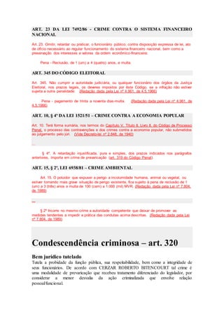 ART. 23 DA LEI 7492/86 - CRIME CONTRA O SISTEMA FINANCEIRO
NACIONAL
Art. 23. Omitir, retardar ou praticar, o funcionário público, contra disposição expressa de lei, ato
de ofício necessário ao regular funcionamento do sistema financeiro nacional, bem como a
preservação dos interesses e valores da ordem econômico-financeira:
Pena - Reclusão, de 1 (um) a 4 (quatro) anos, e multa.
ART. 345 DO CÓDIGO ELEITORAL
Art. 345. Não cumprir a autoridade judiciária, ou qualquer funcionário dos órgãos da Justiça
Eleitoral, nos prazos legais, os deveres impostos por êste Código, se a infração não estiver
sujeita a outra penalidade: (Redação dada pela Lei nº 4.961, de 4.5.1966)
Pena - pagamento de trinta a noventa dias-multa. (Redação dada pela Lei nº 4.961, de
4.5.1966)
ART. 10, § 4º DA LEI 1521/51 – CRIME CONTRA A ECONOMIA POPULAR
Art. 10. Terá forma sumária, nos termos do Capítulo V, Título II, Livro II, do Código de Processo
Penal, o processo das contravenções e dos crimes contra a economia popular, não submetidos
ao julgamento pelo júri. (Vide Decreto-lei nº 2.848, de 1940)
...
§ 4º. A retardação injustificada, pura e simples, dos prazos indicados nos parágrafos
anteriores, importa em crime de prevaricação (art. 319 do Código Penal).
ART. 15, § 2º, LEI 6938/81 – CRIME AMBIENTAL
Art. 15. O poluidor que expuser a perigo a incolumidade humana, animal ou vegetal, ou
estiver tornando mais grave situação de perigo existente, fica sujeito à pena de reclusão de 1
(um) a 3 (três) anos e multa de 100 (cem) a 1.000 (mil) MVR. (Redação dada pela Lei nº 7.804,
de 1989)
...
§ 2º Incorre no mesmo crime a autoridade competente que deixar de promover as
medidas tendentes a impedir a prática das condutas acima descritas. (Redação dada pela Lei
nº 7.804, de 1989)
Condescendência criminosa – art. 320
Bem jurídico tutelado
Tutela a probidade da função pública, sua respeitabilidade, bem como a integridade de
seus funcionários. De acordo com CERZAR ROBERTO BITENCOURT tal crime é
uma modalidade de prevaricação que recebeu tratamento diferenciado do legislador, por
considerar a menor desvalia da ação criminalizada que envolve relação
pessoal/funcional.
 