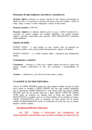 Elementos do tipo (subjetivo, descritivos e normativos)
Elemento objetivo: referem-se ao aspecto material do fato. Existem concretamente no
mundo dos fatos e só precisam ser descritos pela norma, como por exemplo, o objeto do
crime, o lugar, o tempo, os meios empregados o núcleo do tipo (verbo).
Elemento normativo: NÃO HÁ
Elemento subjetivo: há elemento subjetivo geral, ou seja, o DOLO (vontade livre e
consciente de praticar qualquer das condutas tipificadas). Há também elemento
subjetivo específico, representado pela expressão “POR INDULGÊNCIA” (clemência,
condescendência).
Sujeitos do delito
SUJEITO ATIVO – é crime próprio, ou seja, somente pode ser praticado por
funcionário público e que ostente posição hierarquicamente superior à do infrator.
SUJEITO PASSIVO – é o Estado enquanto titular e responsável pela Administração
Pública.
Consumação e tentativa
Consumação – consuma-se o crime com a simples omissão por parte do sujeito ativo
quando, tomando conhecimento do fato, não providencia a responsabilidade do
infrator..
Tentativa – é inadmissível, pois trata-se de crime omissivo próprio.
CLASSIFICAÇÃO DOUTRINÁRIA:
Trata-se de CRIME PRÓPRIO (aquele que exige qualquer condição especial do sujeito
ativo); quanto ao resultado é CRIME FORMAL (que não exige resultado naturalístico
para a consumação); CRIME OMISSIVO (o verbo nuclear indica uma inação); CRIME
DOLOSO (pois não há previsão legal para a figura culposa); CRIME DE FORMA
LIVRE (pode ser praticado por qualquer meio ou forma pelo agente); CRIME
INSTANTÂNEO (o resultado opera-se de forma imediata, sem se prolongar no tempo);
CRIME UNISSUBJETIVO (pode ser praticado, em regra, apenas por um agente);
CRIME PLURISSUBSISTENTE (pode ser desdobrado em vários atos, que, no entanto,
integram a mesma conduta).
Condescendência criminosa
Art. 320 - Deixar o funcionário, por indulgência, de
responsabilizar subordinado que cometeu infração no exercício do
 