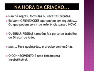  Não há regras, fórmulas ou receitas prontas.
 Existem ORIENTAÇÕES que podem ser seguidas...
Ou que podem servir de referência para o NOVO.
 QUEBRAR REGRAS também faz parte do trabalho
do Diretor de Arte.
 Mas... Para quebrá-las, é preciso conhecê-las.
 O CONHECIMENTO é uma ferramenta
insubstituível.
 