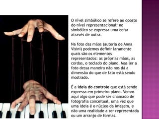 O nível simbólico se refere ao oposto
do nível representacional: no
simbólico se expressa uma coisa
através de outra.
Na foto das mãos (autoria de Anna
Visini) podemos definir laramente
quais são os elementos
representados: as próprias mãos, as
cordas, o teclado do piano. Mas ler a
foto dessa maneira não nos dá a
dimensão do que de fato está sendo
mostrado.
É a ideia do controle que está sendo
expressa em primeiro plano. Vemos
aqui algo que pode ser chamado de
fotografia conceitual, uma vez que
uma ideia é o núcleo da imagem, e
não uma realidade a ser representada
ou um arranjo de formas.
 