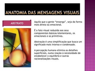 Aquilo que a gente “enxerga”, seja da forma
mais direta ou emocional.
É o fato visual reduzido aos seus
componentes básicos/elementares, os
emocionais e os primitivos.
Abstração é uma simplificação que busca um
significado mais intenso e condensado.
A percepção humana elimina os detalhes
superficiais, numa reação à necessidade de
estabelecer o equilíbrio e outras
racionalizações visuais.
ABSTRATO
 