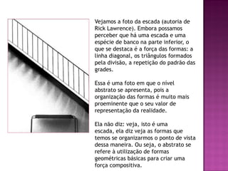 Vejamos a foto da escada (autoria de
Rick Lawrence). Embora possamos
perceber que há uma escada e uma
espécie de banco na parte inferior, o
que se destaca é a força das formas: a
linha diagonal, os triângulos formados
pela divisão, a repetição do padrão das
grades.
Essa é uma foto em que o nível
abstrato se apresenta, pois a
organização das formas é muito mais
proeminente que o seu valor de
representação da realidade.
Ela não diz: veja, isto é uma
escada, ela diz veja as formas que
temos se organizarmos o ponto de vista
dessa maneira. Ou seja, o abstrato se
refere à utilização de formas
geométricas básicas para criar uma
força compositiva.
 