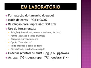  Formatação do tamanho do papel
 Modo de cores – RGB x CMYK
 Resolução para impressão: 300 dpis
 Uso de ferramentas:
 Seleção (dimensionar, mover, rotacionar, inclinar)
 Forma (aplicada a texto artístico)
 Contorno e preenchimento
 Opção “Cancela cor”
 Texto artístico e caixa de texto
 Círculo/oval, quadrado/retângulo
 Ordenar (control ou shift + pgup ou pgdown)
 Agrupar (^G), desagrupar (^U), quebrar (^K)
 