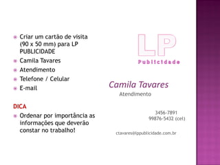 Atendimento
Camila Tavares
ctavares@lppublicidade.com.br
3456-7891
99876-5432 (cel)
 Criar um cartão de visita
(90 x 50 mm) para LP
PUBLICIDADE
 Camila Tavares
 Atendimento
 Telefone / Celular
 E-mail
DICA
 Ordenar por importância as
informações que deverão
constar no trabalho!
 