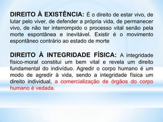 DIREITO À EXISTÊNCIA: É o direito de estar vivo, de
lutar pelo viver, de defender a própria vida, de permanecer
vivo, de não ter interrompido o processo vital senão pela
morte espontânea e inevitável. Existir é o movimento
espontâneo contrário ao estado de morte
DIREITO À INTEGRIDADE FÍSICA: A integridade
físico-moral constitui um bem vital e revela um direito
fundamental do indivíduo. Agredir o corpo humano é um
modo de agredir à vida, sendo a integridade física um
direito individual, a comercialização de órgãos do corpo
humano é vedada.
 
