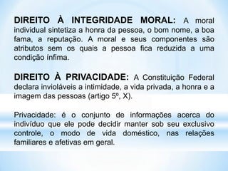 DIREITO À INTEGRIDADE MORAL: A moral
individual sintetiza a honra da pessoa, o bom nome, a boa
fama, a reputação. A moral e seus componentes são
atributos sem os quais a pessoa fica reduzida a uma
condição ínfima.
DIREITO À PRIVACIDADE: A Constituição Federal
declara invioláveis a intimidade, a vida privada, a honra e a
imagem das pessoas (artigo 5º, X).
Privacidade: é o conjunto de informações acerca do
indivíduo que ele pode decidir manter sob seu exclusivo
controle, o modo de vida doméstico, nas relações
familiares e afetivas em geral.
 